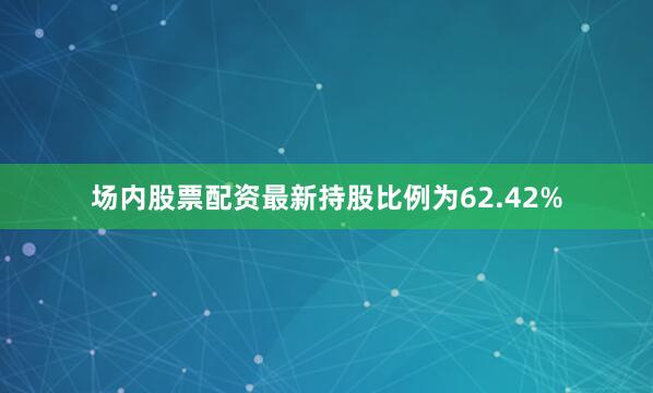 场内股票配资最新持股比例为62.42%