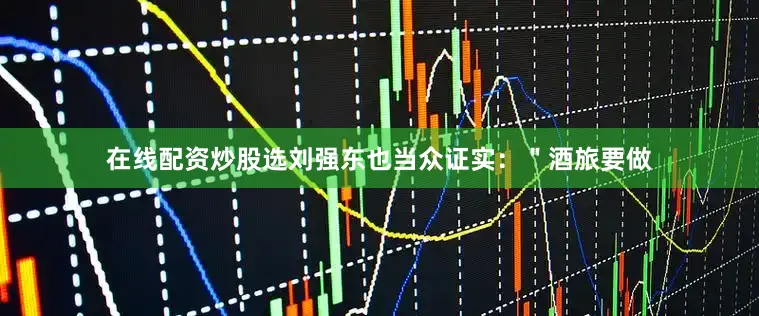 在线配资炒股选刘强东也当众证实：＂酒旅要做