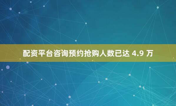 配资平台咨询预约抢购人数已达 4.9 万