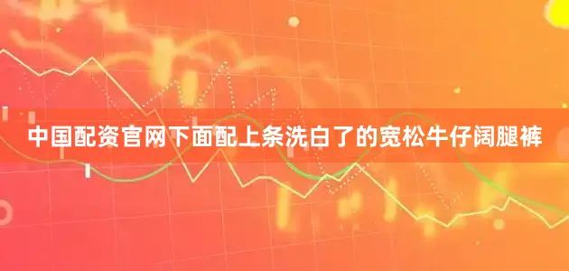 中国配资官网下面配上条洗白了的宽松牛仔阔腿裤